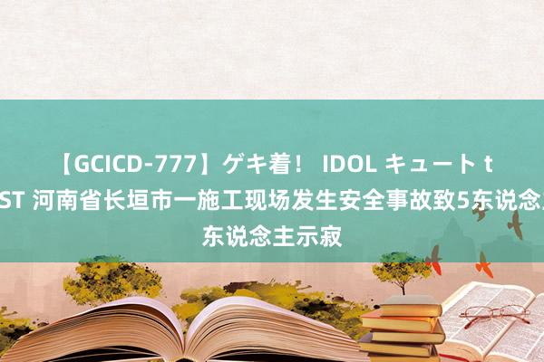 【GCICD-777】ゲキ着！ IDOL キュート the BEST 河南省长垣市一施工现场发生安全事故致5东说念主示寂