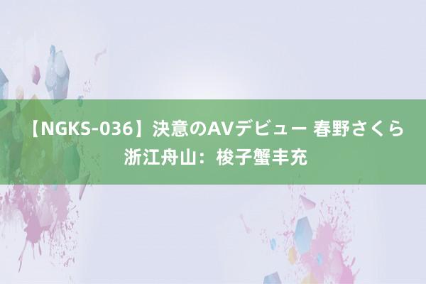 【NGKS-036】決意のAVデビュー 春野さくら 浙江舟山：梭子蟹丰充