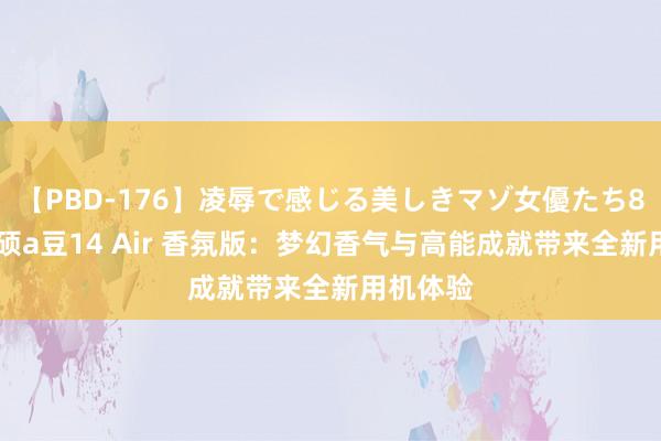 【PBD-176】凌辱で感じる美しきマゾ女優たち8時間 华硕a豆14 Air 香氛版：梦幻香气与高能成就带来全新用机体验