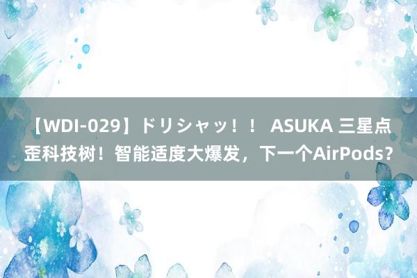 【WDI-029】ドリシャッ！！ ASUKA 三星点歪科技树！智能适度大爆发，下一个AirPods？