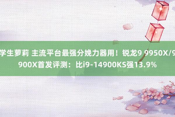 学生萝莉 主流平台最强分娩力器用！锐龙9 9950X/9900X首发评测：比i9-14900KS强13.9%