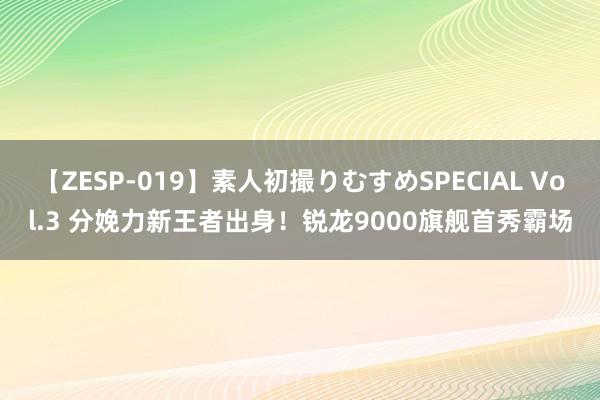 【ZESP-019】素人初撮りむすめSPECIAL Vol.3 分娩力新王者出身！锐龙9000旗舰首秀霸场