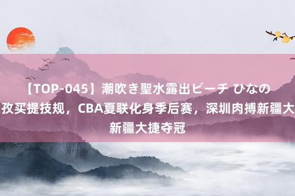 【TOP-045】潮吹き聖水露出ビーチ ひなの 刘炜艾孜买提技规，CBA夏联化身季后赛，深圳肉搏新疆大捷夺冠