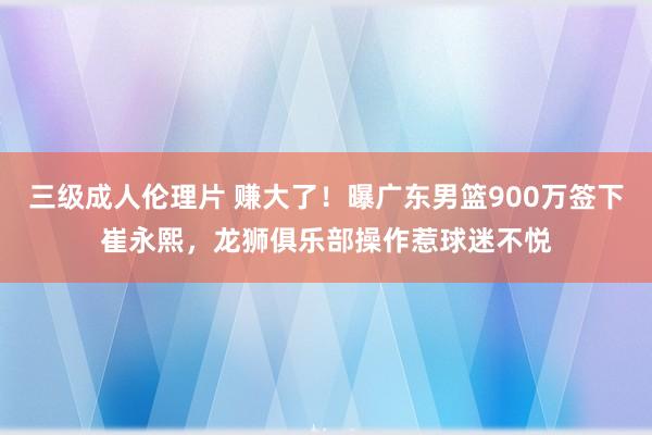 三级成人伦理片 赚大了！曝广东男篮900万签下崔永熙，龙狮俱乐部操作惹球迷不悦