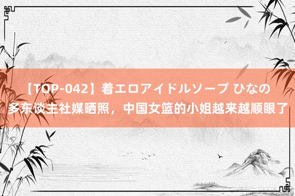 【TOP-042】着エロアイドルソープ ひなの 多东谈主社媒晒照，中国女篮的小姐越来越顺眼了