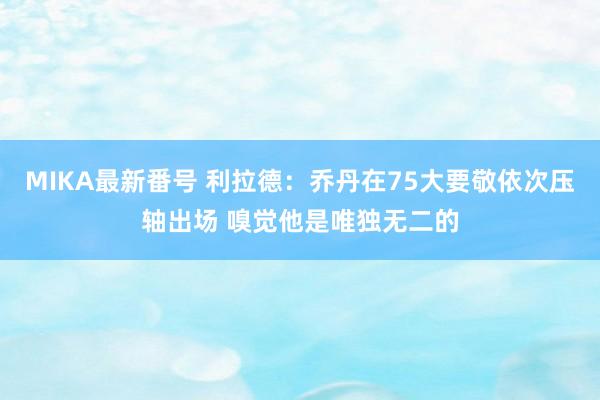 MIKA最新番号 利拉德：乔丹在75大要敬依次压轴出场 嗅觉他是唯独无二的