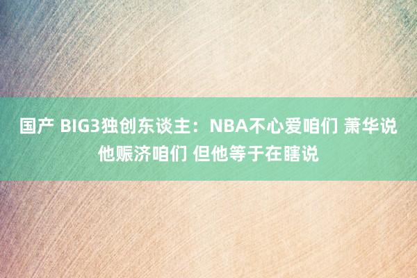 国产 BIG3独创东谈主：NBA不心爱咱们 萧华说他赈济咱们 但他等于在瞎说