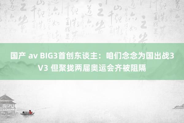 国产 av BIG3首创东谈主：咱们念念为国出战3V3 但聚拢两届奥运会齐被阻隔