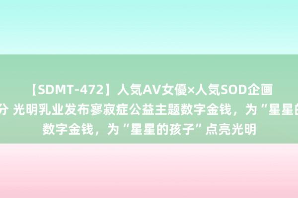 【SDMT-472】人気AV女優×人気SOD企画 女優祭7時間40分 光明乳业发布寥寂症公益主题数字金钱，为“星星的孩子”点亮光明