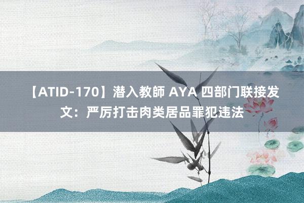 【ATID-170】潜入教師 AYA 四部门联接发文：严厉打击肉类居品罪犯违法