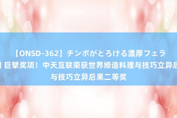 【ONSD-362】チンポがとろける濃厚フェラチオ4時間 巨擘奖项！中天互联荣获世界缔造料理与技巧立异后果二等奖