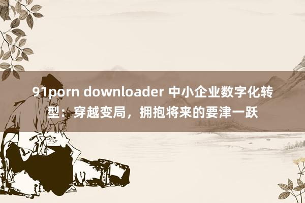 91porn downloader 中小企业数字化转型：穿越变局，拥抱将来的要津一跃