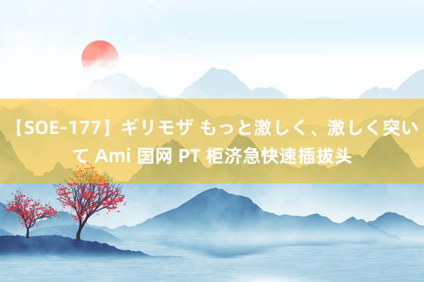 【SOE-177】ギリモザ もっと激しく、激しく突いて Ami 国网 PT 柜济急快速插拔头