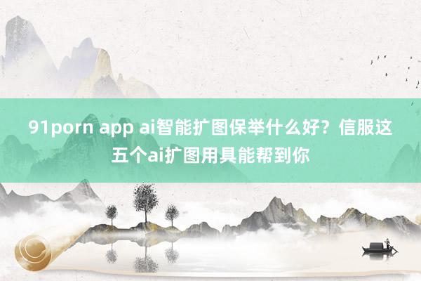 91porn app ai智能扩图保举什么好？信服这五个ai扩图用具能帮到你