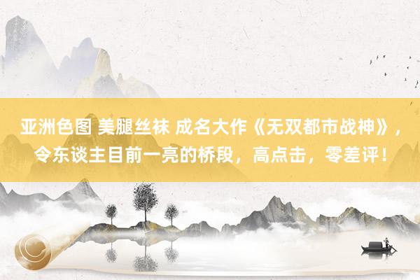 亚洲色图 美腿丝袜 成名大作《无双都市战神》，令东谈主目前一亮的桥段，高点击，零差评！