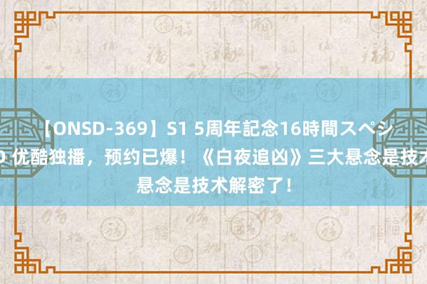 【ONSD-369】S1 5周年記念16時間スペシャル RED 优酷独播，预约已爆！《白夜追凶》三大悬念是技术解密了！