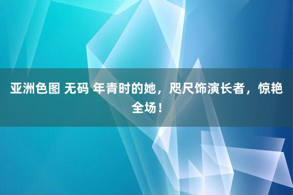 亚洲色图 无码 年青时的她，咫尺饰演长者，惊艳全场！