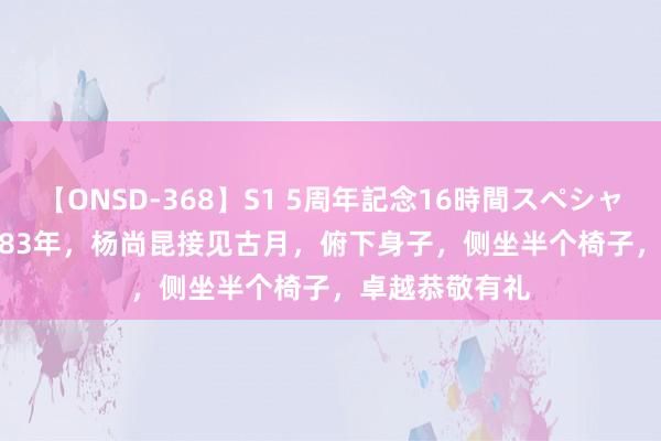 【ONSD-368】S1 5周年記念16時間スペシャル WHITE 1983年，杨尚昆接见古月，俯下身子，侧坐半个椅子，卓越恭敬有礼