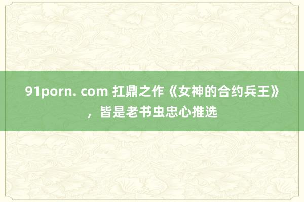 91porn. com 扛鼎之作《女神的合约兵王》，皆是老书虫忠心推选