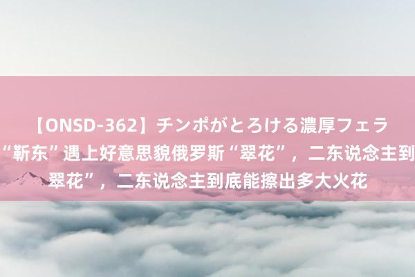 【ONSD-362】チンポがとろける濃厚フェラチオ4時間 当东北“靳东”遇上好意思貌俄罗斯“翠花”，二东说念主到底能擦出多大火花