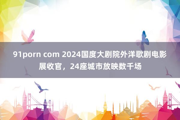 91porn com 2024国度大剧院外洋歌剧电影展收官，24座城市放映数千场