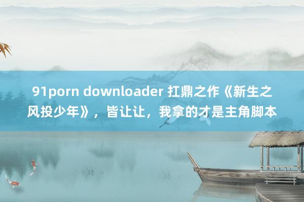 91porn downloader 扛鼎之作《新生之风投少年》，皆让让，我拿的才是主角脚本