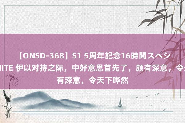 【ONSD-368】S1 5周年記念16時間スペシャル WHITE 伊以对持之际，中好意思首先了，颇有深意，令天下哗然