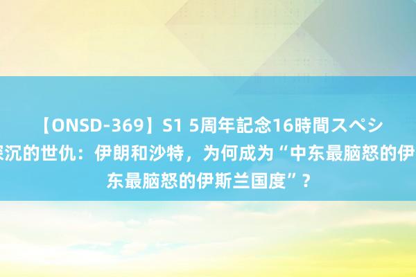 【ONSD-369】S1 5周年記念16時間スペシャル RED 深沉的世仇：伊朗和沙特，为何成为“中东最脑怒的伊斯兰国度”？