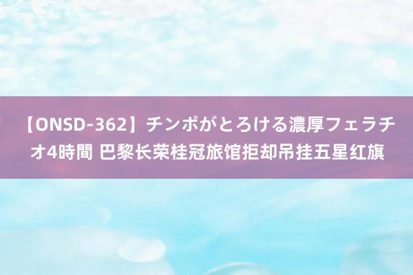 【ONSD-362】チンポがとろける濃厚フェラチオ4時間 巴黎长荣桂冠旅馆拒却吊挂五星红旗