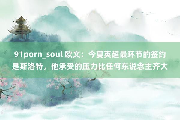 91porn_soul 欧文：今夏英超最环节的签约是斯洛特，他承受的压力比任何东说念主齐大