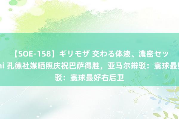 【SOE-158】ギリモザ 交わる体液、濃密セックス Ami 孔德社媒晒照庆祝巴萨得胜，亚马尔辩驳：寰球最好右后卫