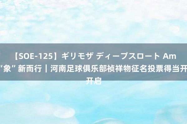 【SOE-125】ギリモザ ディープスロート Ami “象”新而行｜河南足球俱乐部祯祥物征名投票得当开启