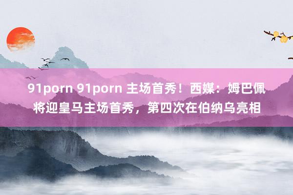 91porn 91porn 主场首秀！西媒：姆巴佩将迎皇马主场首秀，第四次在伯纳乌亮相