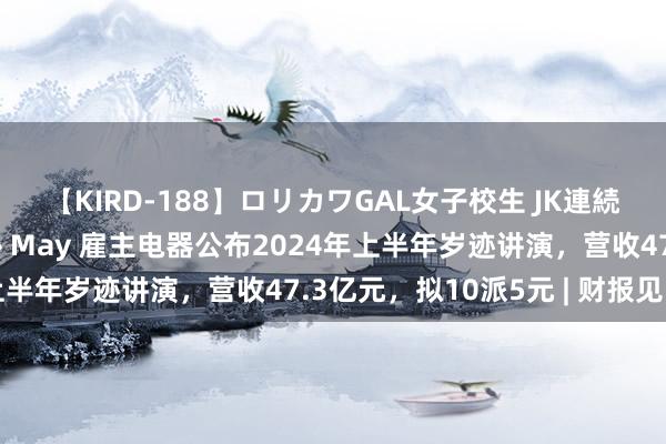 【KIRD-188】ロリカワGAL女子校生 JK連続一撃顔射ハイスクール May 雇主电器公布2024年上半年岁迹讲演，营收47.3亿元，拟10派5元 | 财报见闻