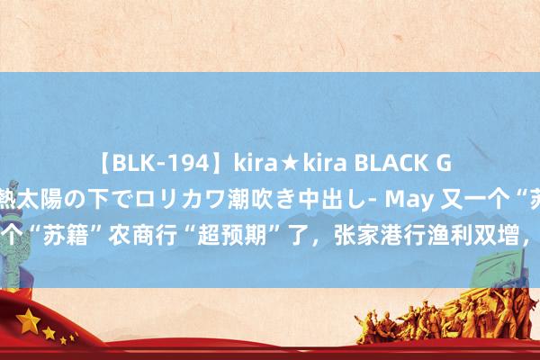 【BLK-194】kira★kira BLACK GAL 黒ギャル青姦露出-灼熱太陽の下でロリカワ潮吹き中出し- May 又一个“苏籍”农商行“超预期”了，张家港行渔利双增，归母净利增9.29%