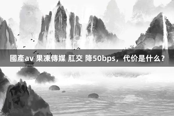 國產av 果凍傳媒 肛交 降50bps，代价是什么？