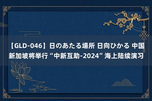 【GLD-046】日のあたる場所 日向ひかる 中国新加坡将举行“中新互助-2024”海上陆续演习