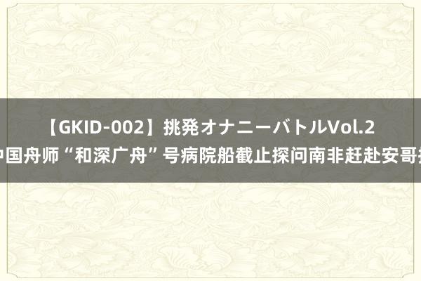 【GKID-002】挑発オナニーバトルVol.2 中国舟师“和深广舟”号病院船截止探问南非赶赴安哥拉