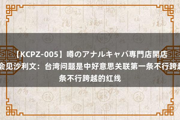 【KCPZ-005】噂のアナルキャバ専門店開店 张又侠会见沙利文：台湾问题是中好意思关联第一条不行跨越的红线