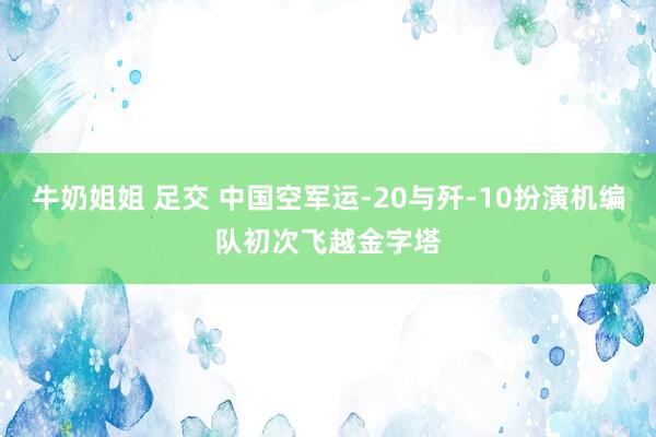 牛奶姐姐 足交 中国空军运-20与歼-10扮演机编队初次飞越金字塔