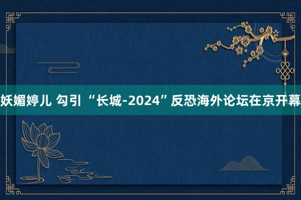 妖媚婷儿 勾引 “长城-2024”反恐海外论坛在京开幕