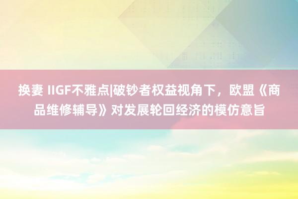 换妻 IIGF不雅点|破钞者权益视角下，欧盟《商品维修辅导》对发展轮回经济的模仿意旨