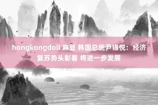 hongkongdoll 麻豆 韩国总统尹锡悦：经济复苏势头彰着 将进一步发展