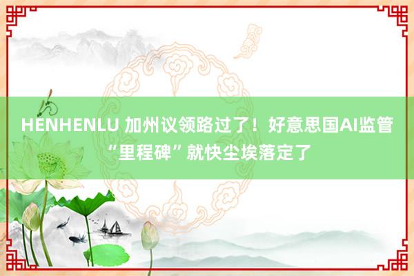 HENHENLU 加州议领路过了！好意思国AI监管“里程碑”就快尘埃落定了