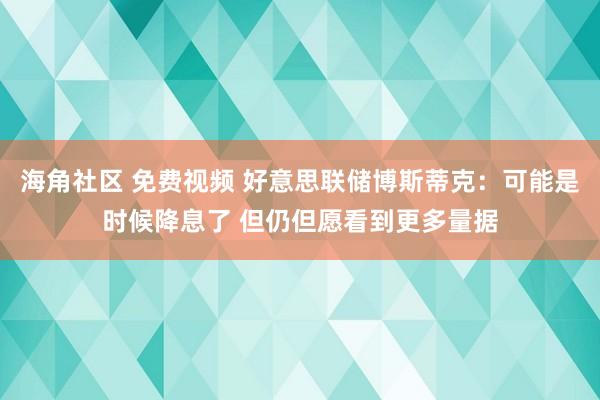 海角社区 免费视频 好意思联储博斯蒂克：可能是时候降息了 但仍但愿看到更多量据