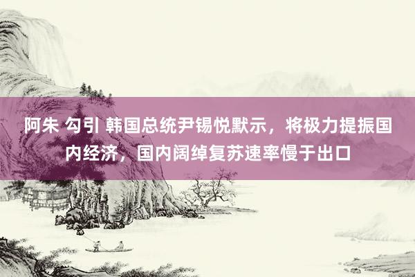 阿朱 勾引 韩国总统尹锡悦默示，将极力提振国内经济，国内阔绰复苏速率慢于出口