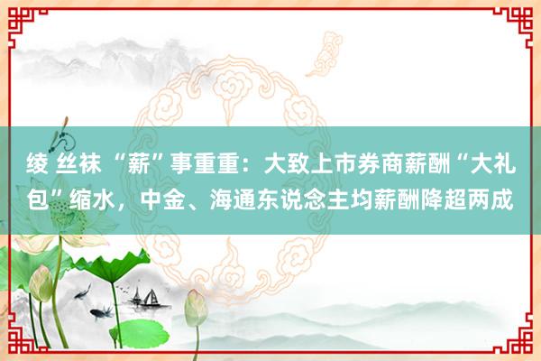 绫 丝袜 “薪”事重重：大致上市券商薪酬“大礼包”缩水，中金、海通东说念主均薪酬降超两成