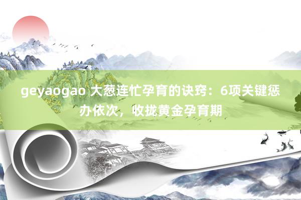 geyaogao 大葱连忙孕育的诀窍：6项关键惩办依次，收拢黄金孕育期