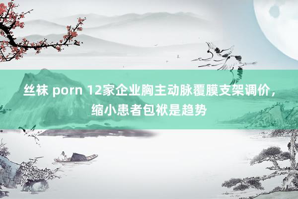 丝袜 porn 12家企业胸主动脉覆膜支架调价，缩小患者包袱是趋势