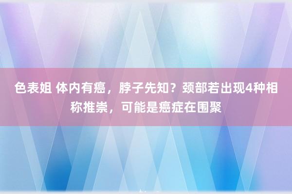 色表姐 体内有癌，脖子先知？颈部若出现4种相称推崇，可能是癌症在围聚